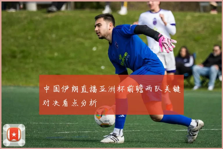 中国伊朗直播亚洲杯前瞻两队关键对决看点分析