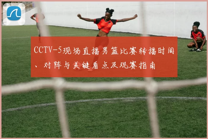 CCTV-5现场直播男篮比赛转播时间、对阵与关键看点及观赛指南