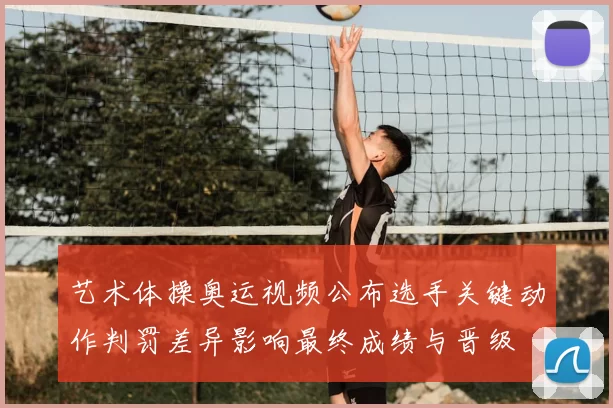 艺术体操奥运视频公布选手关键动作判罚差异影响最终成绩与晋级