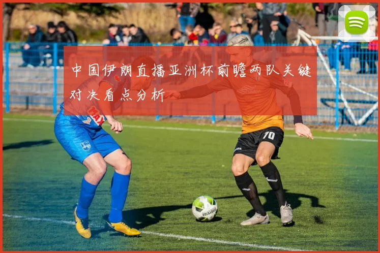 中国伊朗直播亚洲杯前瞻两队关键对决看点分析