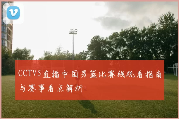 CCTV5直播中国男篮比赛线观看指南与赛事看点解析