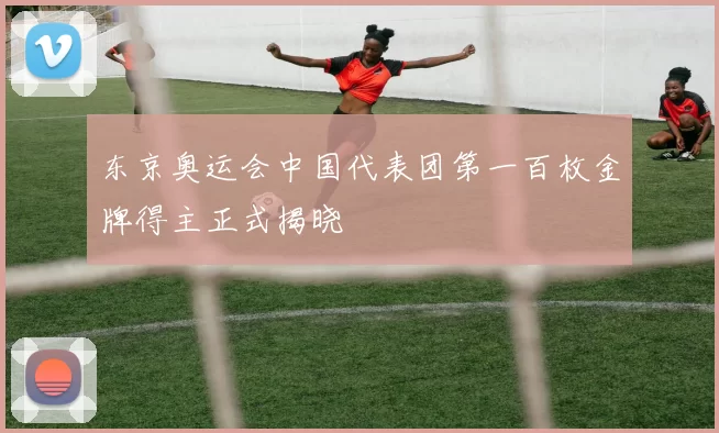 东京奥运会中国代表团第一百枚金牌得主正式揭晓