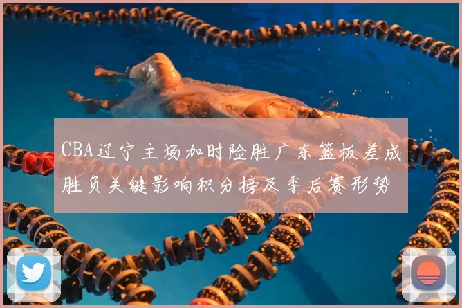 CBA辽宁主场加时险胜广东篮板差成胜负关键影响积分榜及季后赛形势