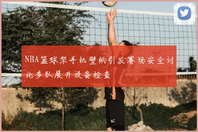 NBA篮球架手机壁纸引发赛场安全讨论多队展开设备检查