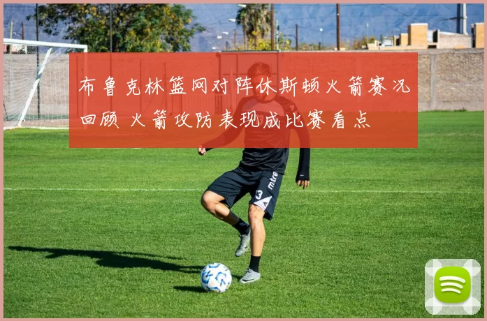 布鲁克林篮网对阵休斯顿火箭赛况回顾 火箭攻防表现成比赛看点
