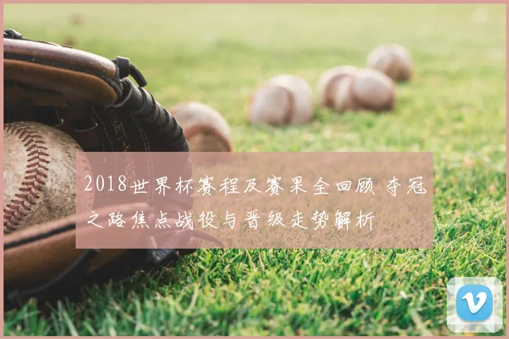 2018世界杯赛程及赛果全回顾 夺冠之路焦点战役与晋级走势解析