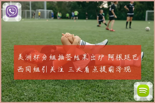 美洲杯分组抽签结果出炉 阿根廷巴西同组引关注 三大看点提前浮现