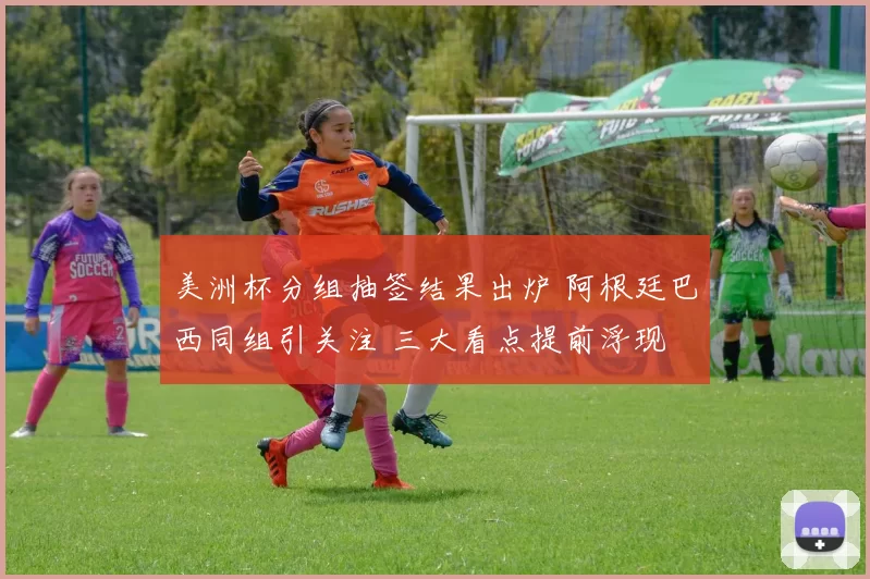 美洲杯分组抽签结果出炉 阿根廷巴西同组引关注 三大看点提前浮现