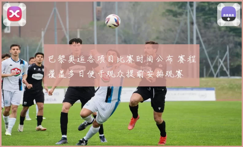 巴黎奥运各项目比赛时间公布 赛程覆盖多日便于观众提前安排观赛