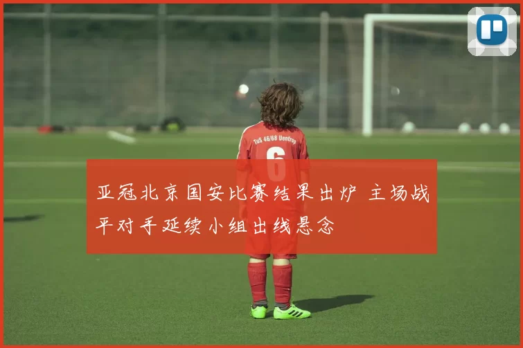 亚冠北京国安比赛结果出炉 主场战平对手延续小组出线悬念