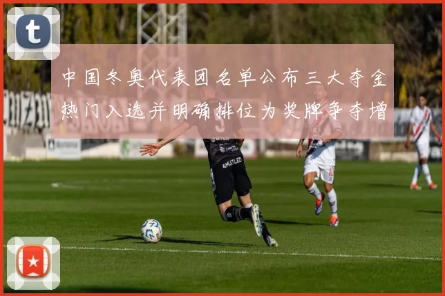 中国冬奥代表团名单公布三大夺金热门入选并明确排位为奖牌争夺增添底气
