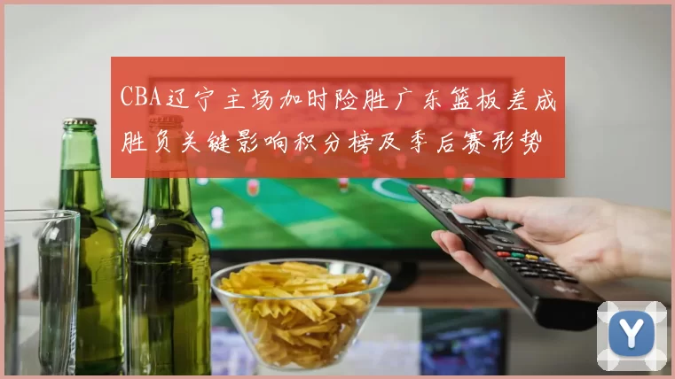 CBA辽宁主场加时险胜广东篮板差成胜负关键影响积分榜及季后赛形势