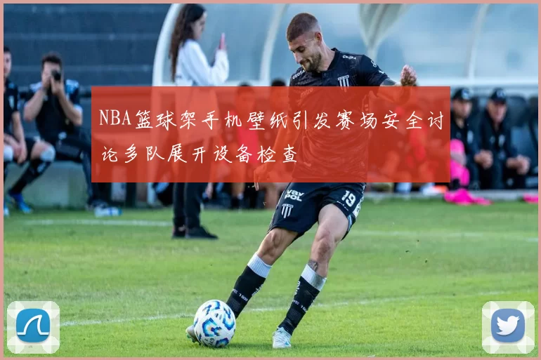 NBA篮球架手机壁纸引发赛场安全讨论多队展开设备检查
