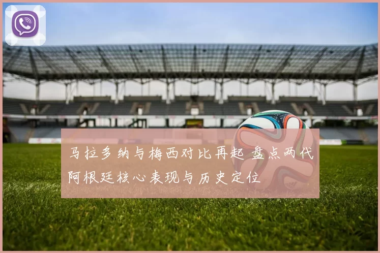 马拉多纳与梅西对比再起 盘点两代阿根廷核心表现与历史定位
