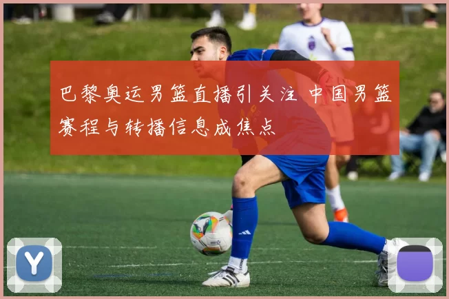 巴黎奥运男篮直播引关注 中国男篮赛程与转播信息成焦点
