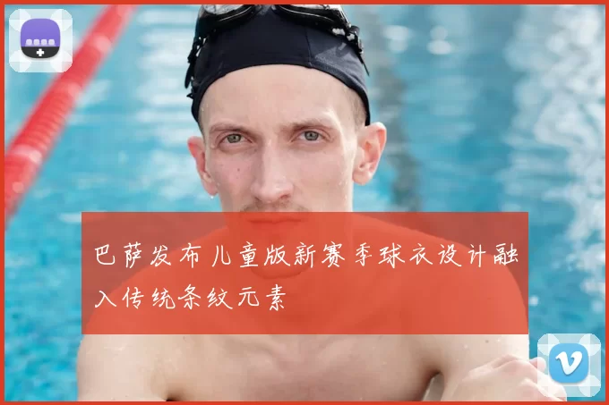 巴萨发布儿童版新赛季球衣设计融入传统条纹元素