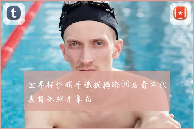 世界杯护旗手选拔揭晓00后青年代表将亮相开幕式