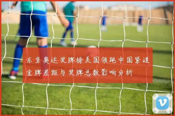 东京奥运奖牌榜美国领跑中国紧追金牌差距与奖牌总数影响分析