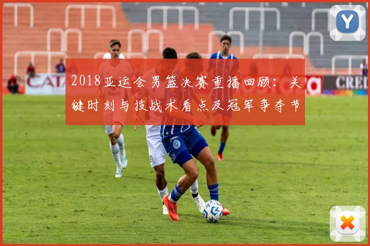 2018亚运会男篮决赛重播回顾：关键时刻与技战术看点及冠军争夺节点