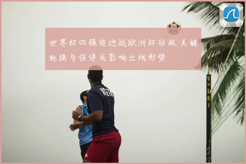 世界杯四强将迎战欧洲杯劲旅 关键轮换与伤停或影响出线形势