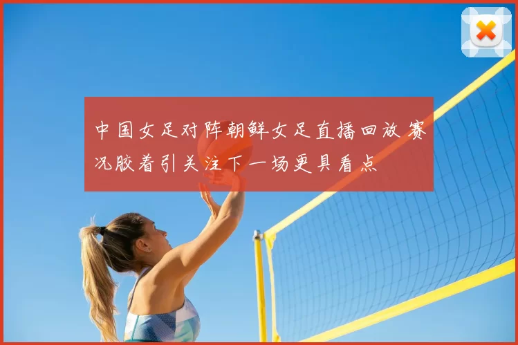 中国女足对阵朝鲜女足直播回放 赛况胶着引关注下一场更具看点