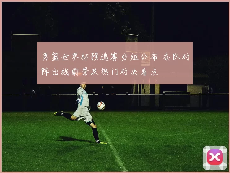 男篮世界杯预选赛分组公布 各队对阵出线前景及热门对决看点