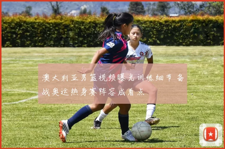 澳大利亚男篮视频曝光训练细节 备战奥运热身赛阵容成看点