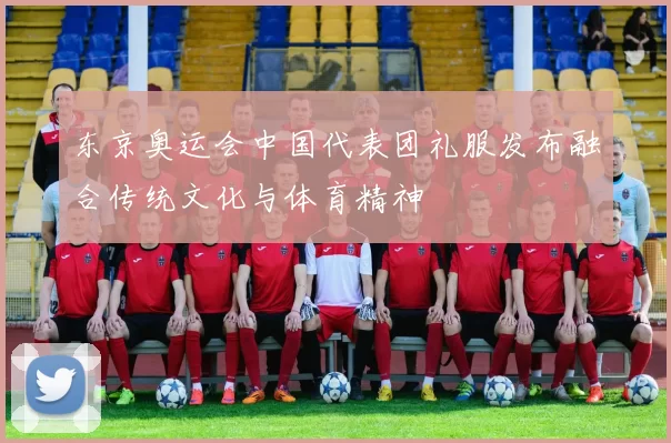 东京奥运会中国代表团礼服发布融合传统文化与体育精神