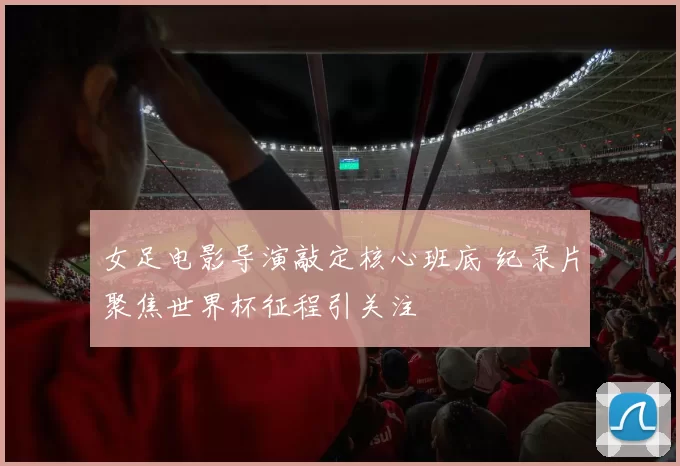 女足电影导演敲定核心班底 纪录片聚焦世界杯征程引关注