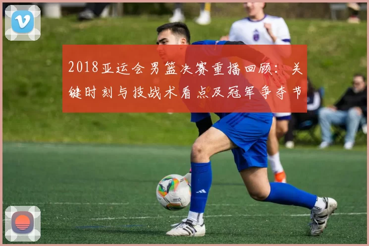 2018亚运会男篮决赛重播回顾：关键时刻与技战术看点及冠军争夺节点