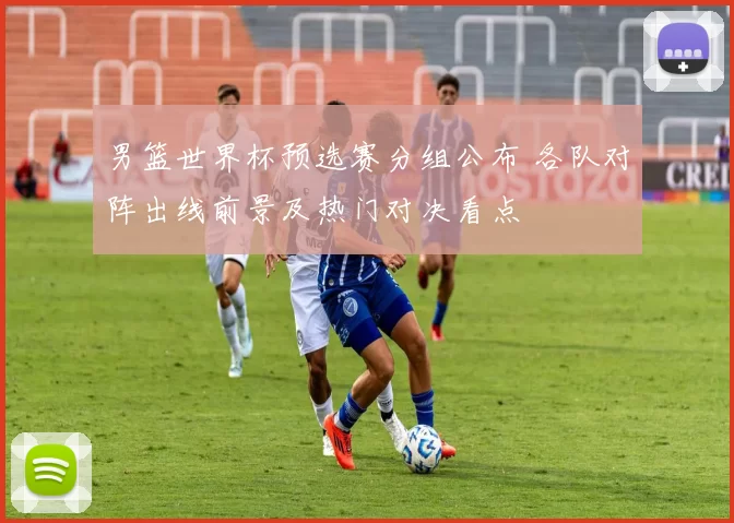男篮世界杯预选赛分组公布 各队对阵出线前景及热门对决看点