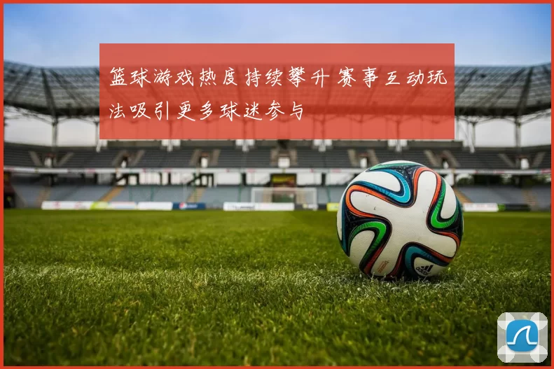 篮球游戏热度持续攀升 赛事互动玩法吸引更多球迷参与