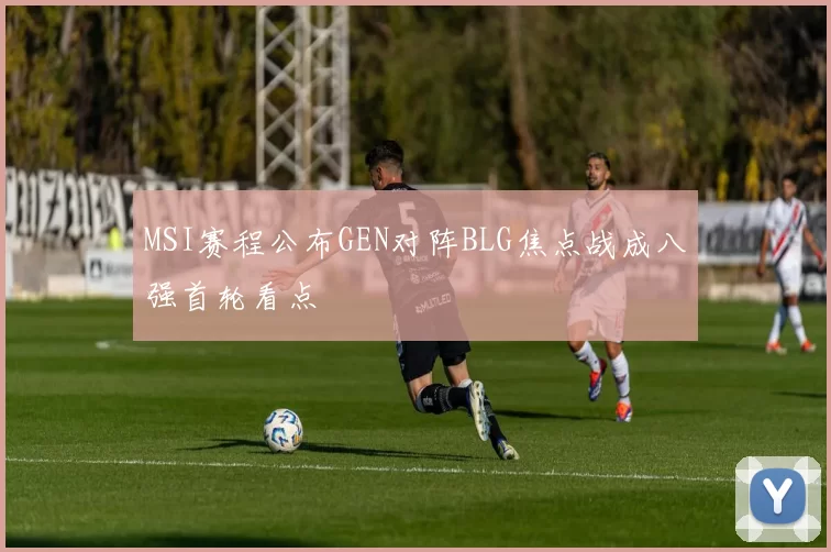 MSI赛程公布GEN对阵BLG焦点战成八强首轮看点