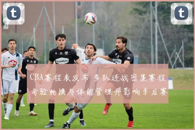 CBA赛程表发布 多队连战密集赛程考验轮换与体能管理并影响季后赛备战
