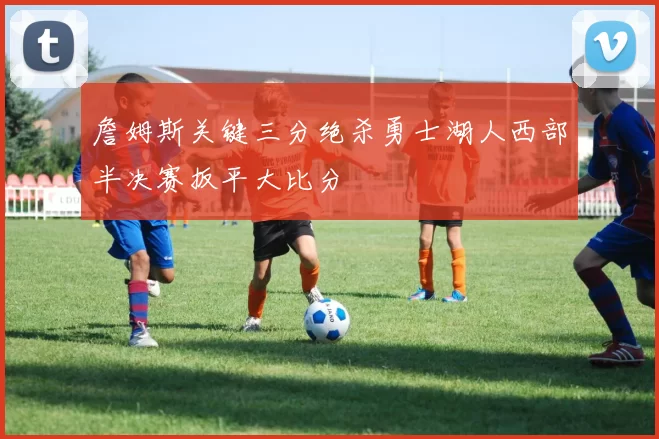 詹姆斯关键三分绝杀勇士湖人西部半决赛扳平大比分