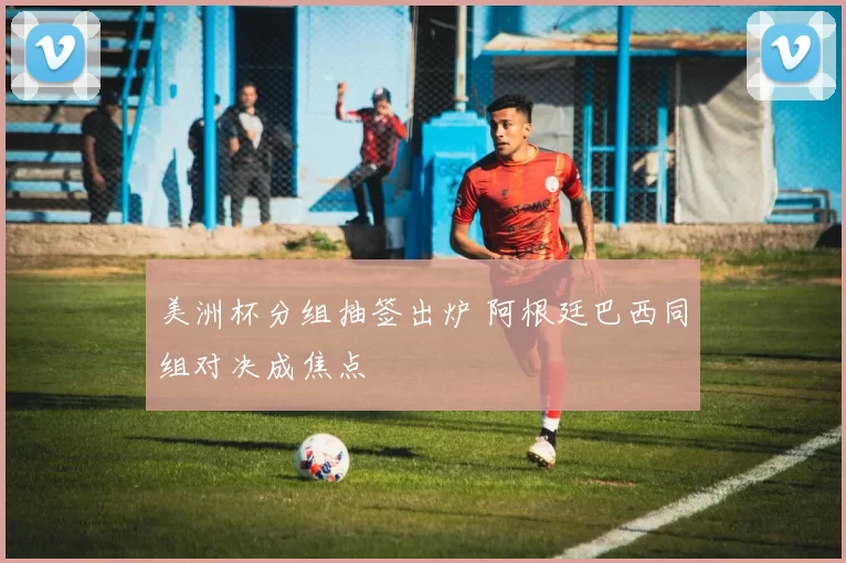 美洲杯分组抽签出炉 阿根廷巴西同组对决成焦点
