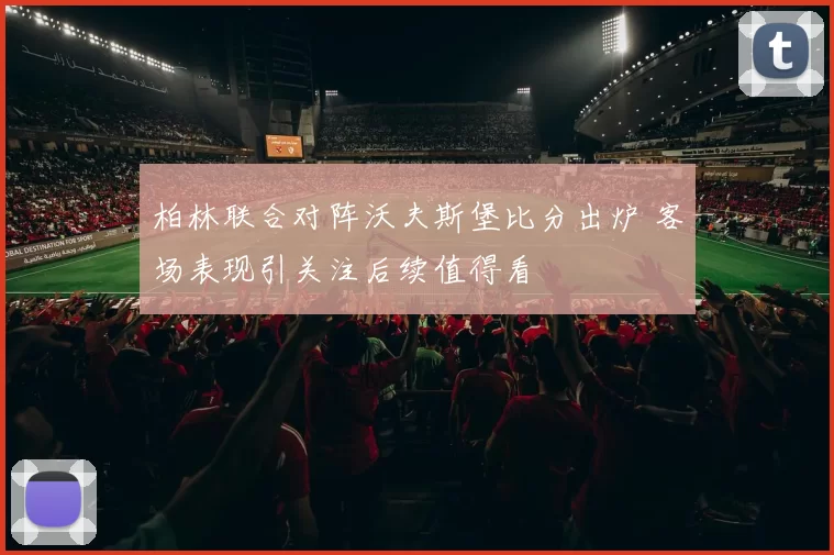 柏林联合对阵沃夫斯堡比分出炉 客场表现引关注后续值得看
