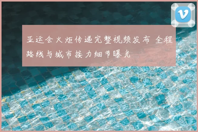 亚运会火炬传递完整视频发布 全程路线与城市接力细节曝光
