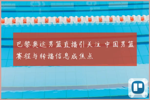 巴黎奥运男篮直播引关注 中国男篮赛程与转播信息成焦点