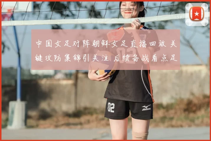 中国女足对阵朝鲜女足直播回放 关键攻防集锦引关注 后续备战看点足