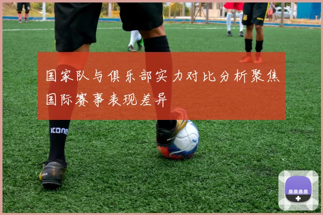 国家队与俱乐部实力对比分析聚焦国际赛事表现差异