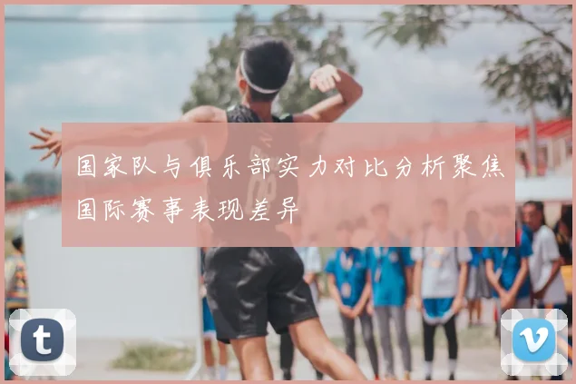 国家队与俱乐部实力对比分析聚焦国际赛事表现差异