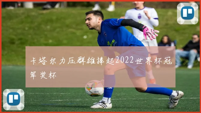 卡塔尔力压群雄捧起2022世界杯冠军奖杯