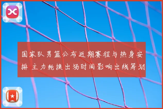 国家队男篮公布近期赛程与热身安排 主力轮换出场时间影响出线筹划