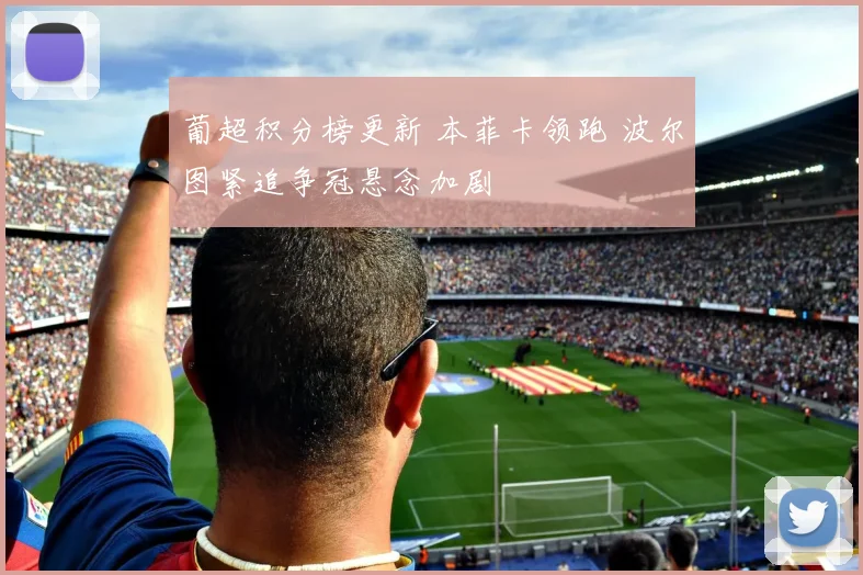 葡超积分榜更新 本菲卡领跑 波尔图紧追争冠悬念加剧