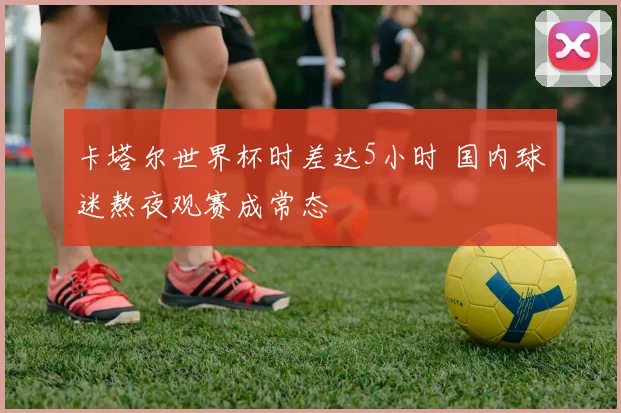 卡塔尔世界杯时差达5小时 国内球迷熬夜观赛成常态