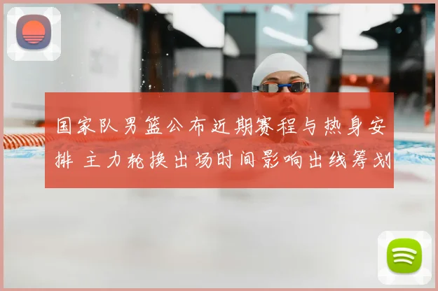 国家队男篮公布近期赛程与热身安排 主力轮换出场时间影响出线筹划